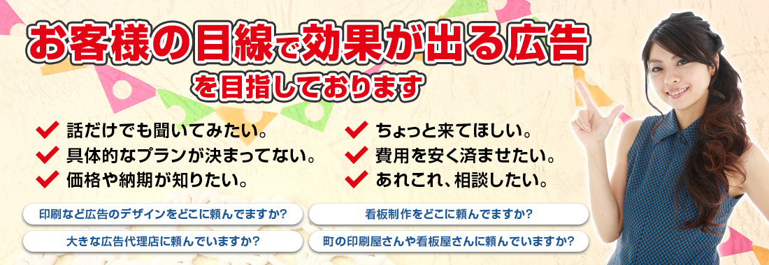 お客様の目線で効果が出る広告を目指しております 看板＆印刷やホームページ・店舗開店のことなら、「何でも」お気軽にご相談ください