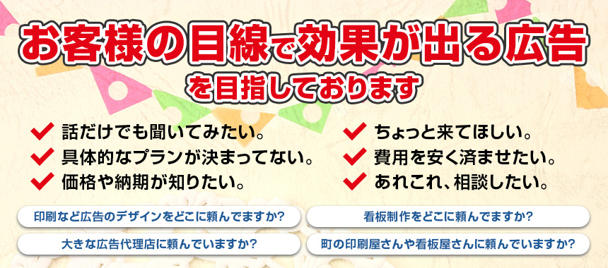 お客様の目線で効果が出る広告を目指しております 看板＆印刷やホームページ・店舗開店のことなら、「何でも」お気軽にご相談ください