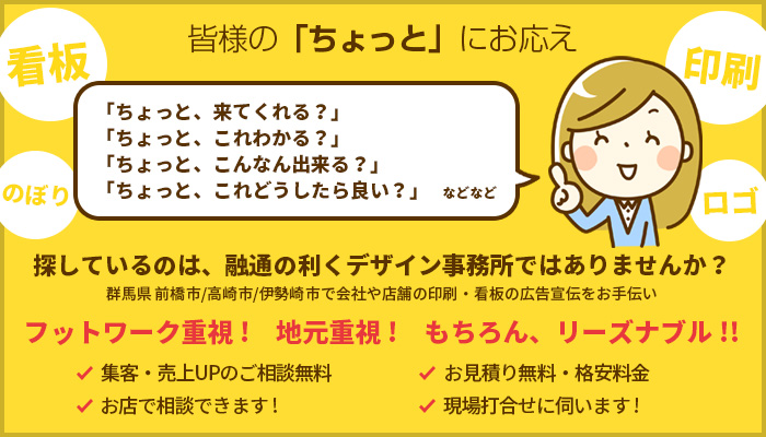 皆様の「ちょっと」にお応え 探しているのは、融通の利くデザイン事務所ではありませんか? 群馬県 前橋市/高崎市/伊勢崎市で会社や店舗の印刷・看板の広告宣伝をお手伝い フットワーク重視! 地元重視! もちろん、リーズナブル!!